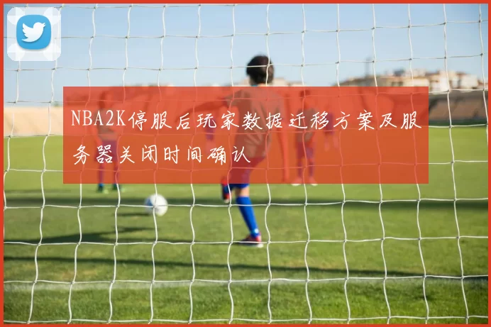 NBA2K停服后玩家数据迁移方案及服务器关闭时间确认
