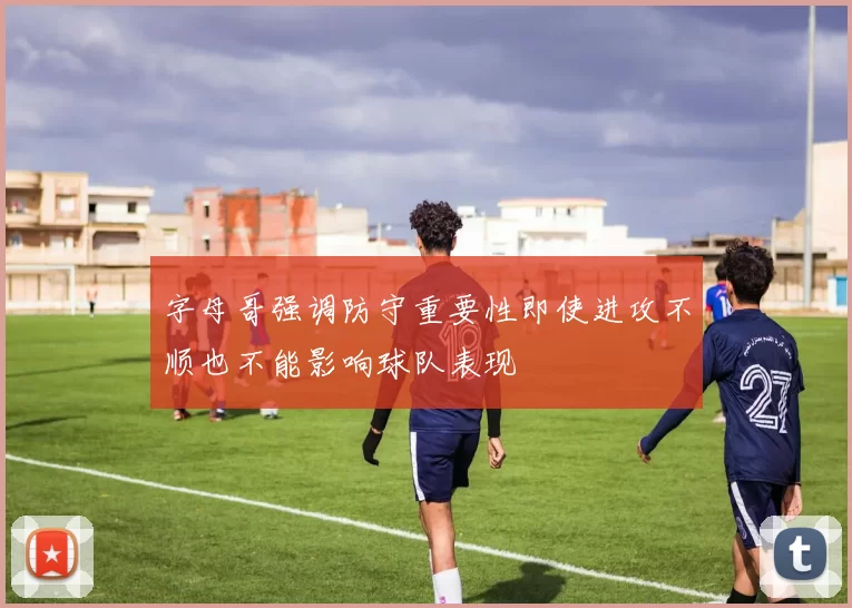 字母哥强调防守重要性即使进攻不顺也不能影响球队表现