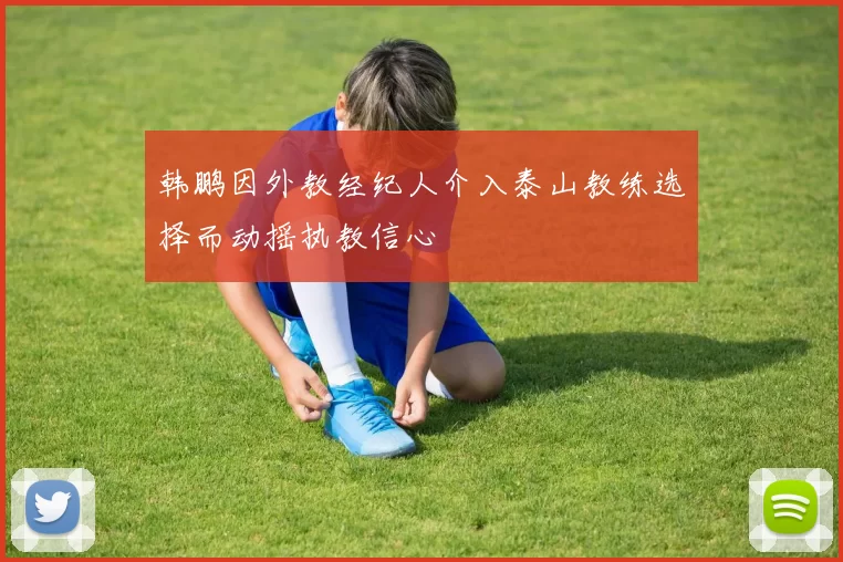 韩鹏因外教经纪人介入泰山教练选择而动摇执教信心