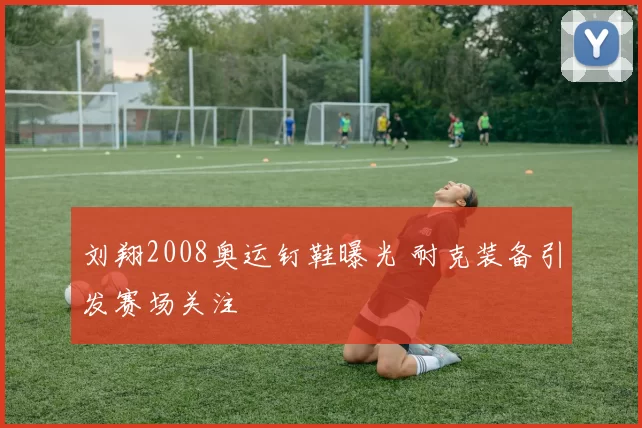 刘翔2008奥运钉鞋曝光 耐克装备引发赛场关注