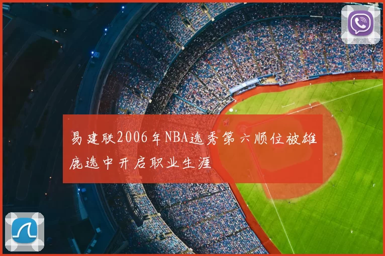 易建联2006年NBA选秀第六顺位被雄鹿选中开启职业生涯