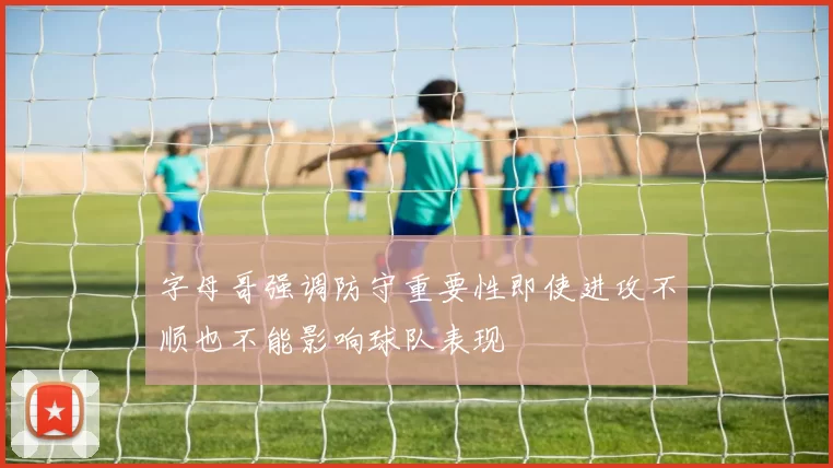字母哥强调防守重要性即使进攻不顺也不能影响球队表现