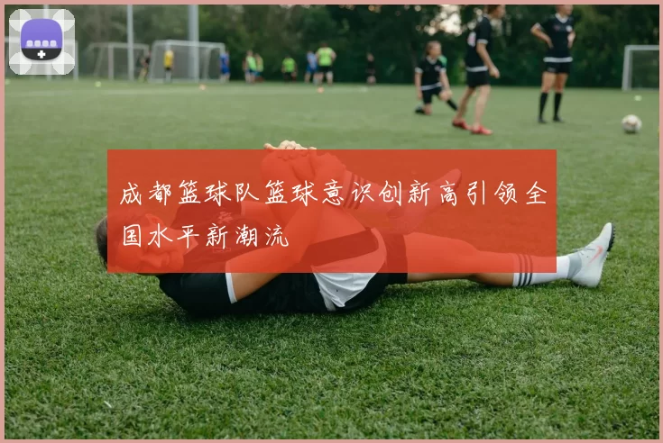成都篮球队篮球意识创新高引领全国水平新潮流
