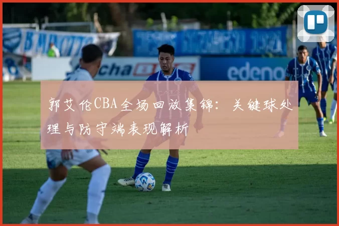 郭艾伦CBA全场回放集锦：关键球处理与防守端表现解析