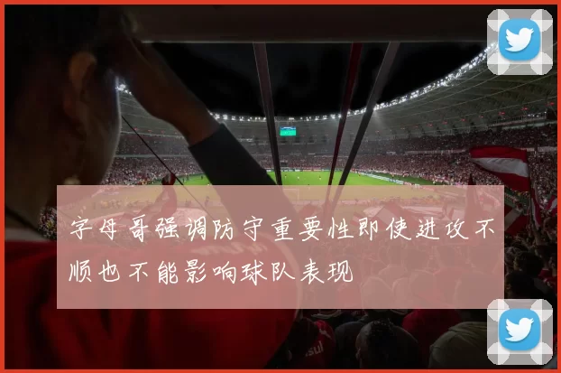 字母哥强调防守重要性即使进攻不顺也不能影响球队表现