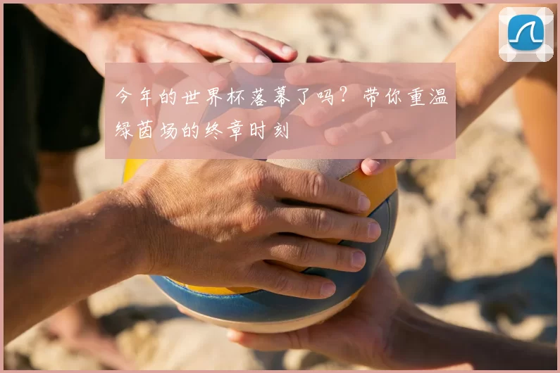 今年的世界杯落幕了吗？带你重温绿茵场的终章时刻