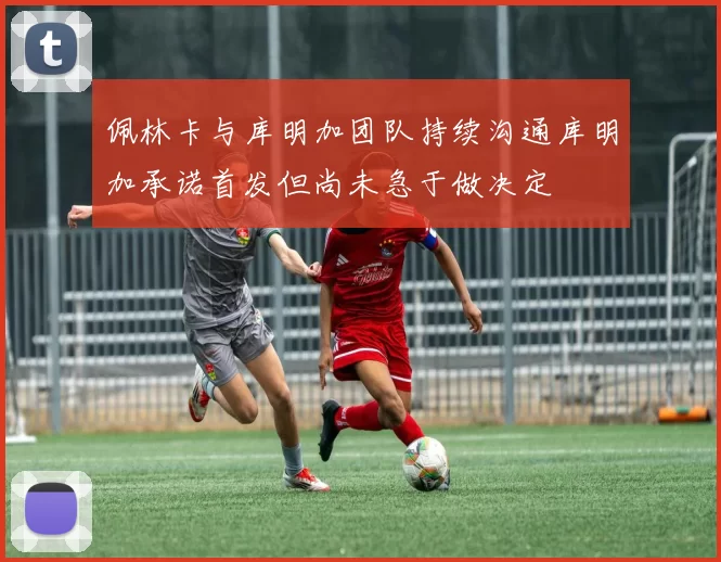 佩林卡与库明加团队持续沟通库明加承诺首发但尚未急于做决定