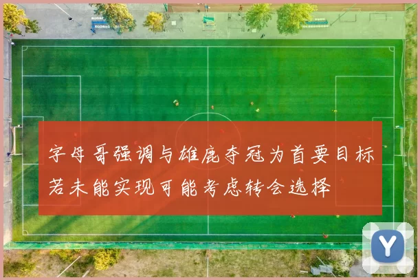 字母哥强调与雄鹿夺冠为首要目标若未能实现可能考虑转会选择