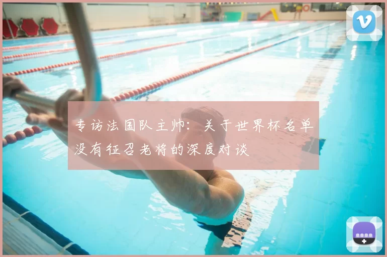 专访法国队主帅：关于世界杯名单没有征召老将的深度对谈