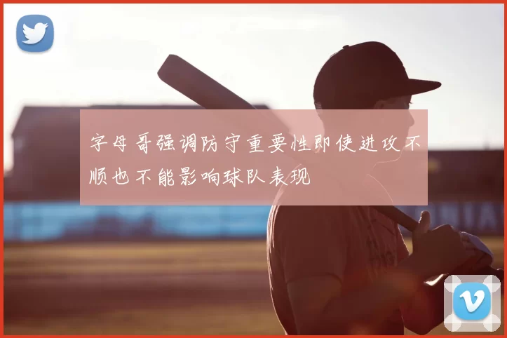 字母哥强调防守重要性即使进攻不顺也不能影响球队表现