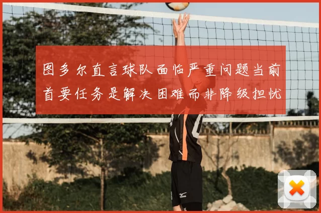 图多尔直言球队面临严重问题当前首要任务是解决困难而非降级担忧