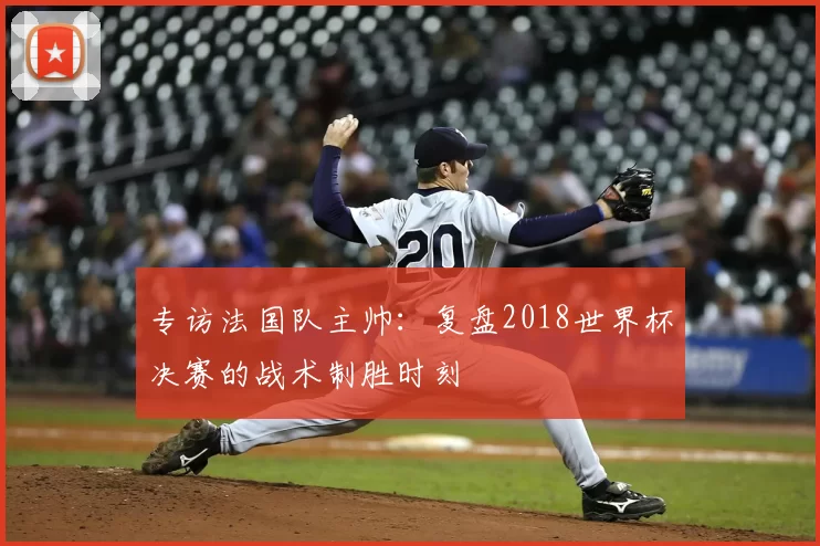 专访法国队主帅：复盘2018世界杯决赛的战术制胜时刻