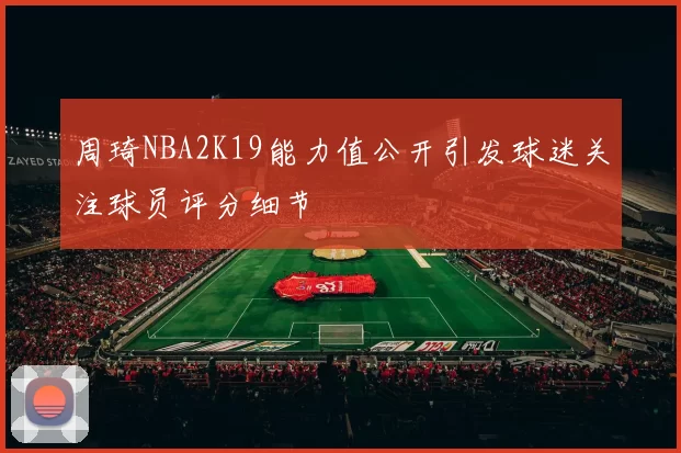 周琦NBA2K19能力值公开引发球迷关注球员评分细节