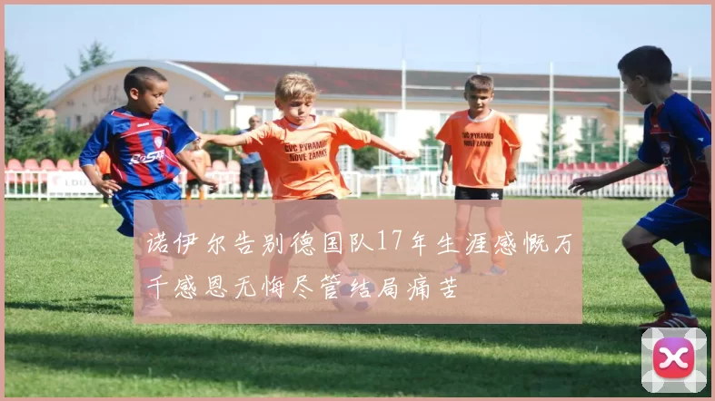 诺伊尔告别德国队17年生涯感慨万千感恩无悔尽管结局痛苦