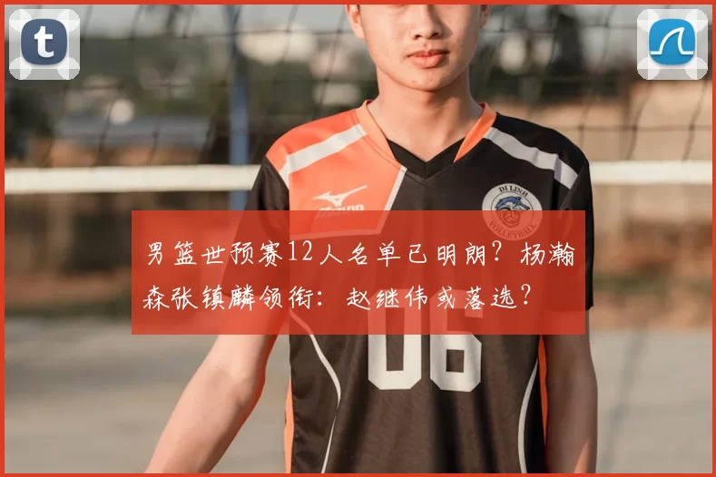 男篮世预赛12人名单已明朗?杨瀚森张镇麟领衔:赵继伟或落选?