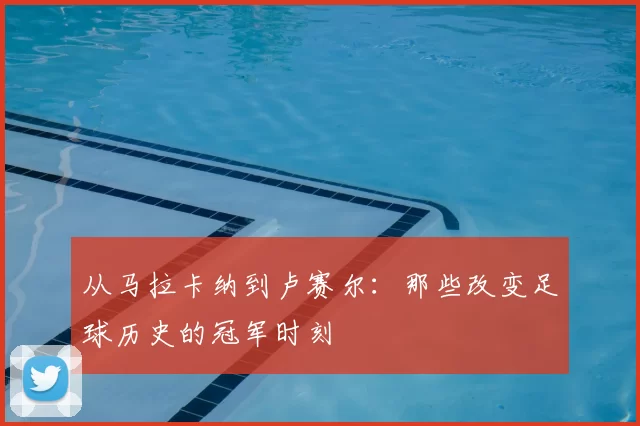 从马拉卡纳到卢赛尔:那些改变足球历史的冠军时刻