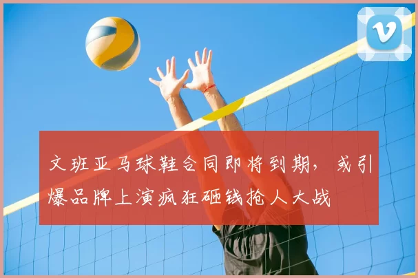 文班亚马球鞋合同即将到期，或引爆品牌上演疯狂砸钱抢人大战