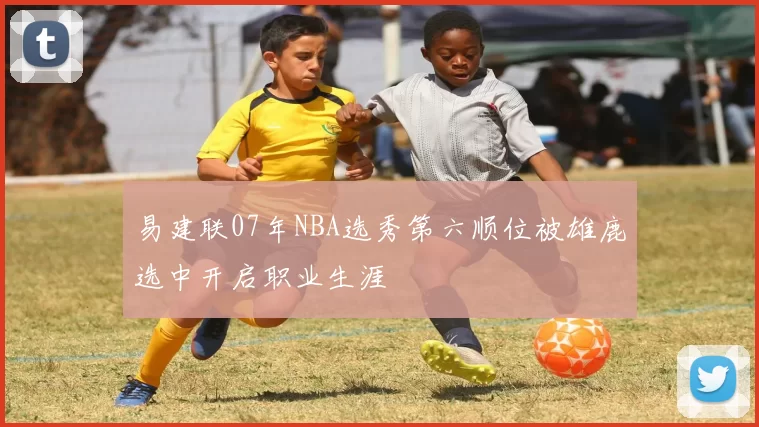 易建联07年NBA选秀第六顺位被雄鹿选中开启职业生涯