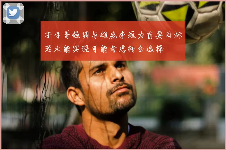 字母哥强调与雄鹿夺冠为首要目标若未能实现可能考虑转会选择