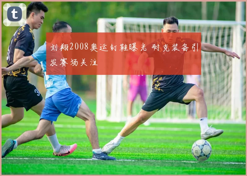 刘翔2008奥运钉鞋曝光 耐克装备引发赛场关注