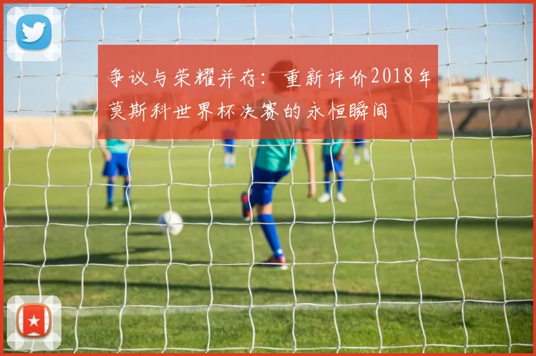 争议与荣耀并存:重新评价2018年莫斯科世界杯决赛的永恒瞬间