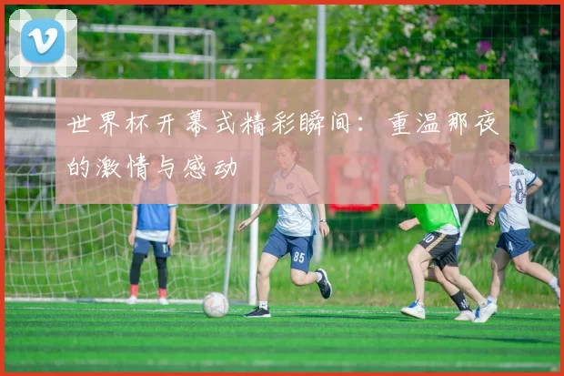 世界杯开幕式精彩瞬间:重温那夜的激情与感动