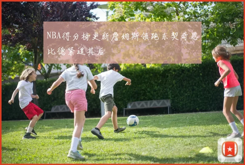 NBA得分榜更新詹姆斯领跑东契奇恩比德紧追其后