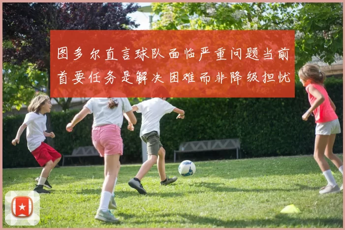 图多尔直言球队面临严重问题当前首要任务是解决困难而非降级担忧