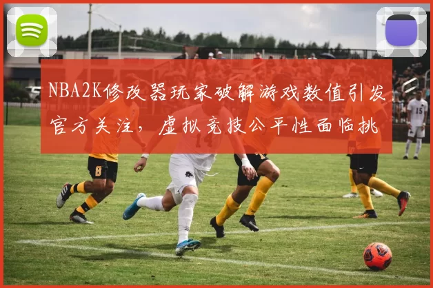 NBA2K修改器玩家破解游戏数值引发官方关注,虚拟竞技公平性面临挑战