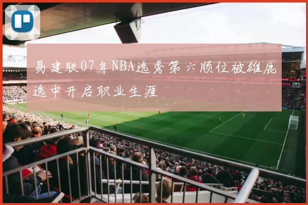 易建联07年NBA选秀第六顺位被雄鹿选中开启职业生涯