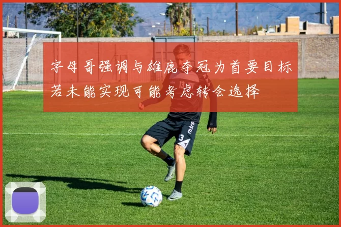 字母哥强调与雄鹿夺冠为首要目标若未能实现可能考虑转会选择