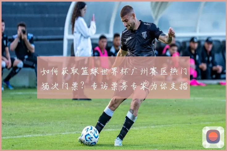 如何获取篮球世界杯广州赛区热门场次门票？专访票务专家为你支招