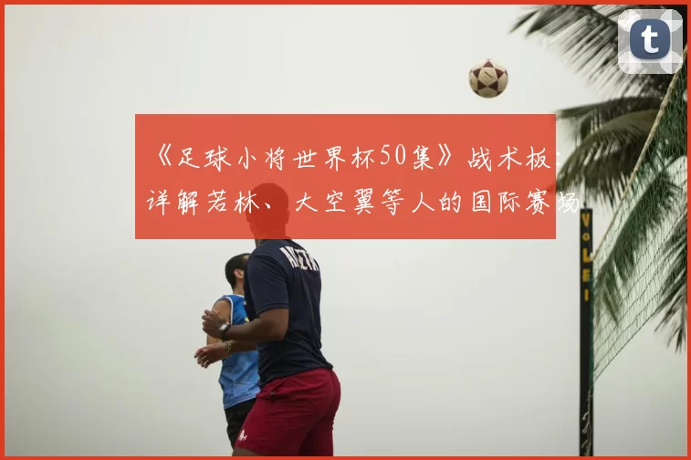 《足球小将世界杯50集》战术板：详解若林、大空翼等人的国际赛场进化