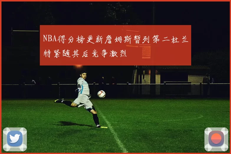 NBA得分榜更新詹姆斯暂列第二杜兰特紧随其后竞争激烈