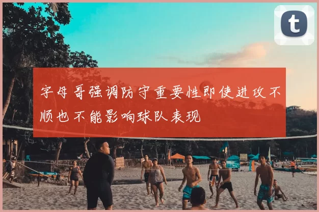 字母哥强调防守重要性即使进攻不顺也不能影响球队表现