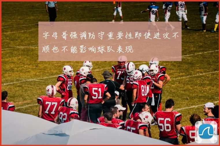 字母哥强调防守重要性即使进攻不顺也不能影响球队表现
