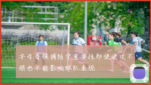 字母哥强调防守重要性即使进攻不顺也不能影响球队表现