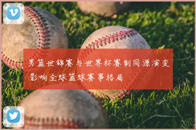 男篮世锦赛与世界杯赛制同源演变 影响全球篮球赛事格局