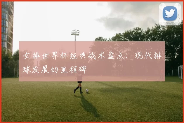 女排世界杯经典战术盘点:现代排球发展的里程碑
