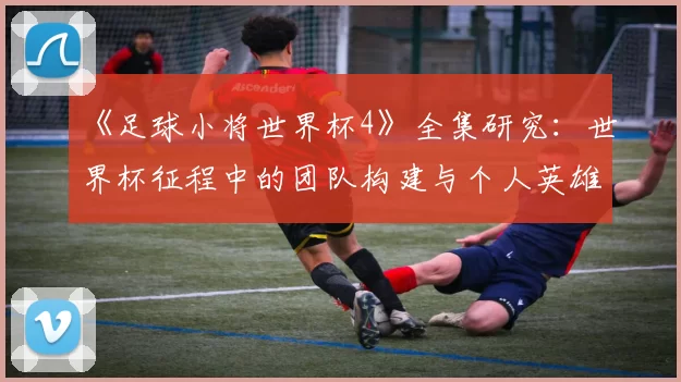 《足球小将世界杯4》全集研究:世界杯征程中的团队构建与个人英雄主义