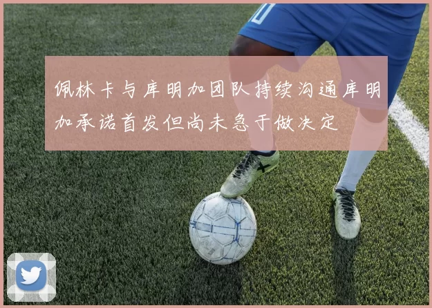 佩林卡与库明加团队持续沟通库明加承诺首发但尚未急于做决定