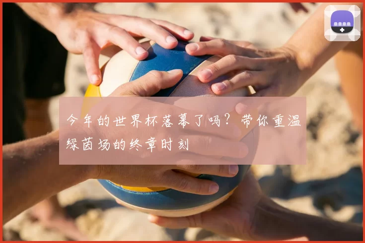 今年的世界杯落幕了吗？带你重温绿茵场的终章时刻