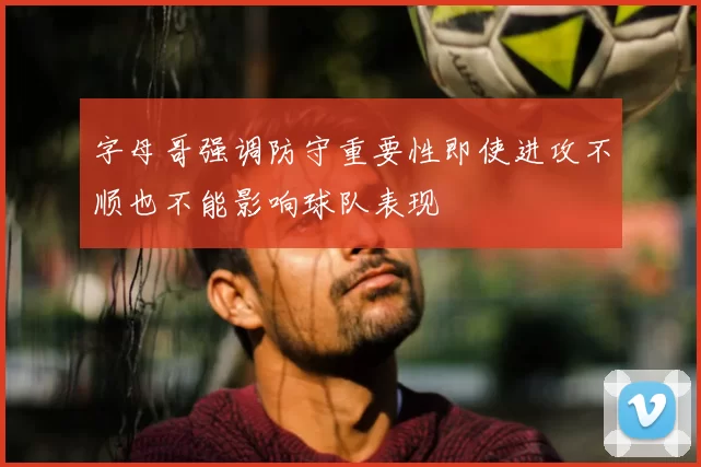 字母哥强调防守重要性即使进攻不顺也不能影响球队表现