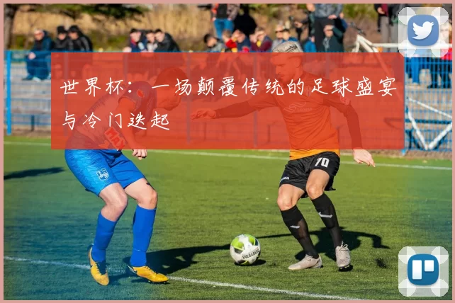世界杯：一场颠覆传统的足球盛宴与冷门迭起