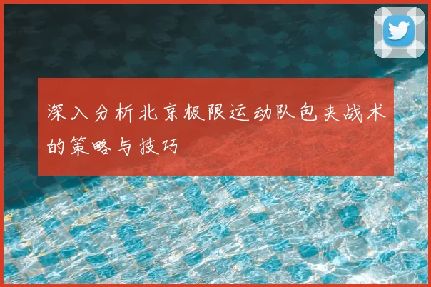 深入分析北京极限运动队包夹战术的策略与技巧