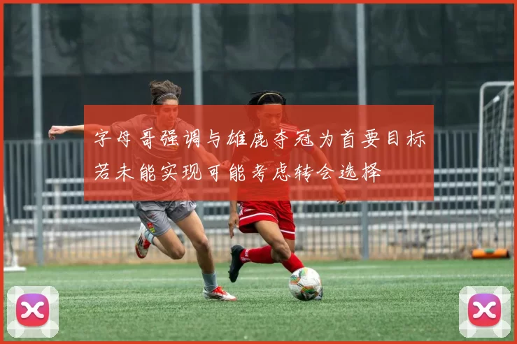 字母哥强调与雄鹿夺冠为首要目标若未能实现可能考虑转会选择
