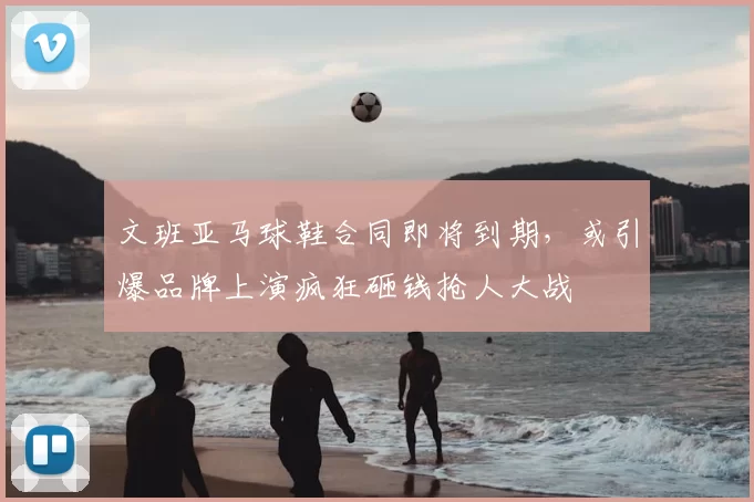 文班亚马球鞋合同即将到期,或引爆品牌上演疯狂砸钱抢人大战