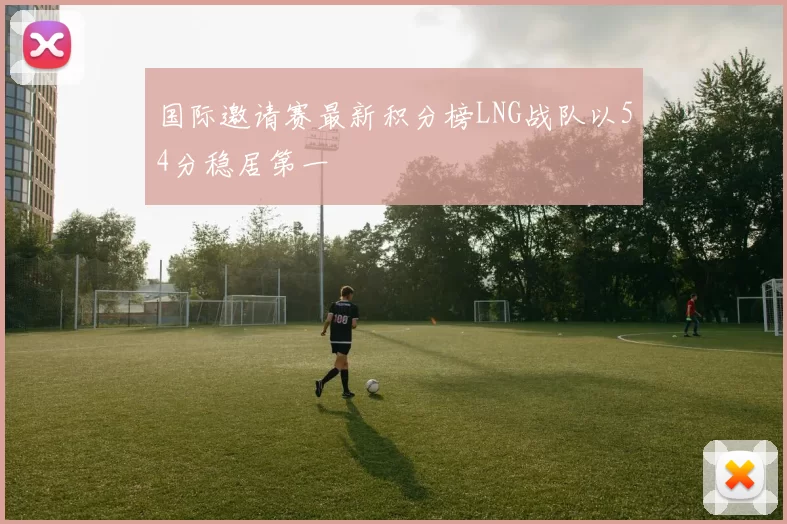 国际邀请赛最新积分榜LNG战队以54分稳居第一