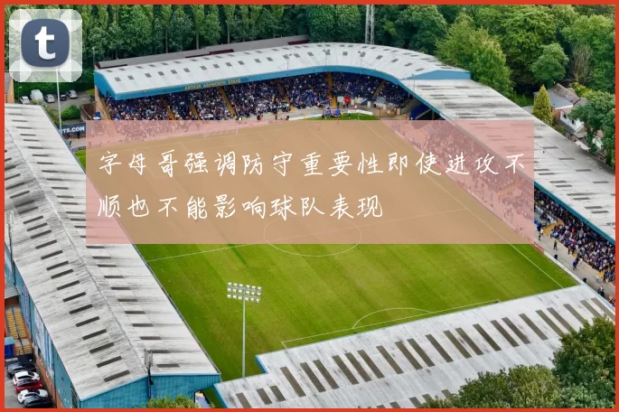 字母哥强调防守重要性即使进攻不顺也不能影响球队表现