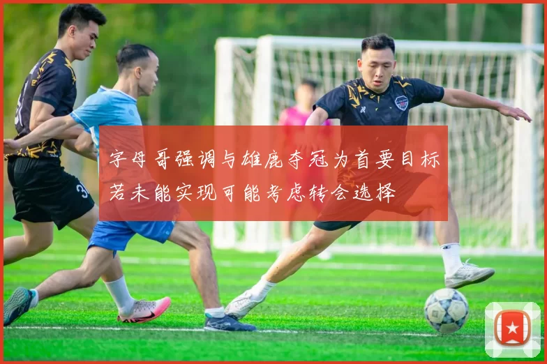 字母哥强调与雄鹿夺冠为首要目标若未能实现可能考虑转会选择